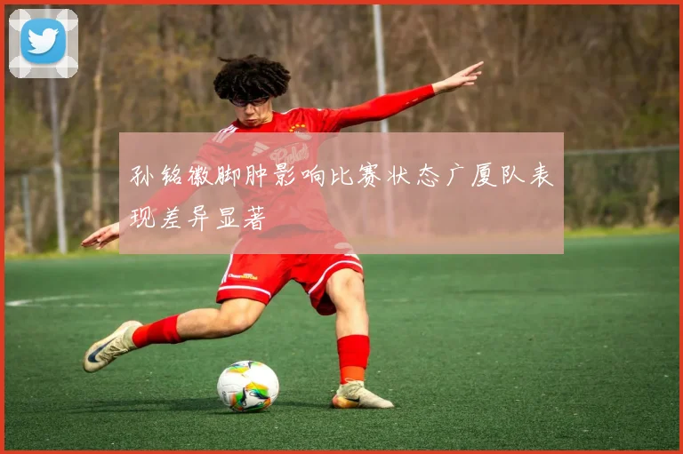孙铭徽脚肿影响比赛状态广厦队表现差异显著