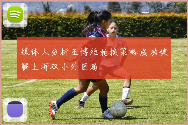 媒体人分析王博短轮换策略成功破解上海双小外困局