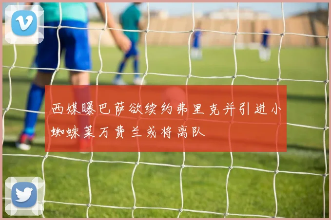 西媒曝巴萨欲续约弗里克并引进小蜘蛛莱万费兰或将离队
