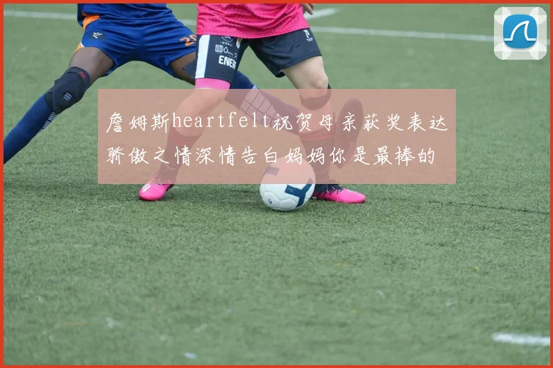 詹姆斯heartfelt祝贺母亲获奖表达骄傲之情深情告白妈妈你是最棒的我爱你