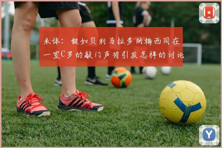 米体：假如贝利马拉多纳梅西同在一室C罗的敲门声将引发怎样的讨论
