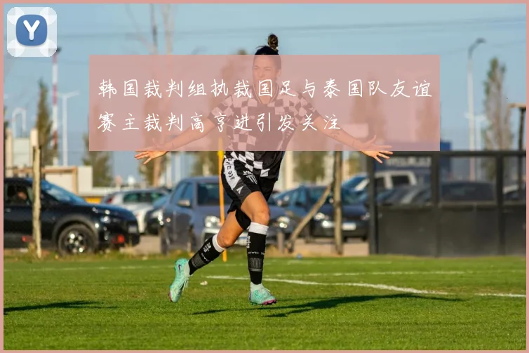 韩国裁判组执裁国足与泰国队友谊赛主裁判高亨进引发关注