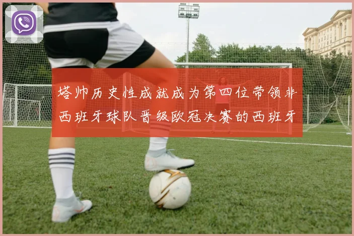 塔帅历史性成就成为第四位带领非西班牙球队晋级欧冠决赛的西班牙教练