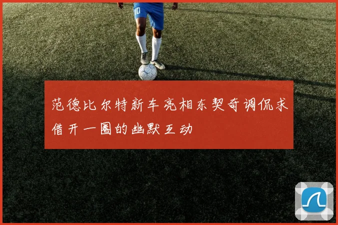 范德比尔特新车亮相东契奇调侃求借开一圈的幽默互动