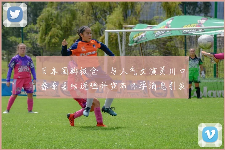 日本国脚板仓滉与人气女演员川口春奈喜结连理并宣布怀孕消息引发热议