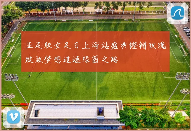 亚足联女足日上海站盛典铿锵玫瑰绽放梦想追逐绿茵之路