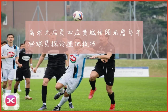 高尔夫店员回应费城传闻老詹与年轻球员探讨握把技巧