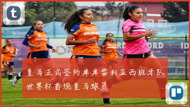 皇马正式签约库库雷利亚西班牙队世界杯首现皇马球员