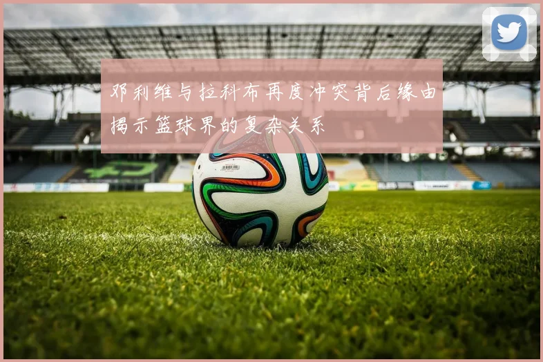 邓利维与拉科布再度冲突背后缘由揭示篮球界的复杂关系