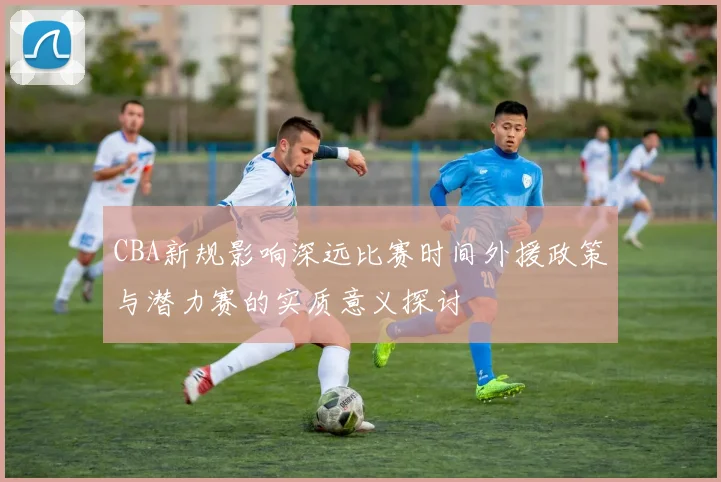 CBA新规影响深远比赛时间外援政策与潜力赛的实质意义探讨