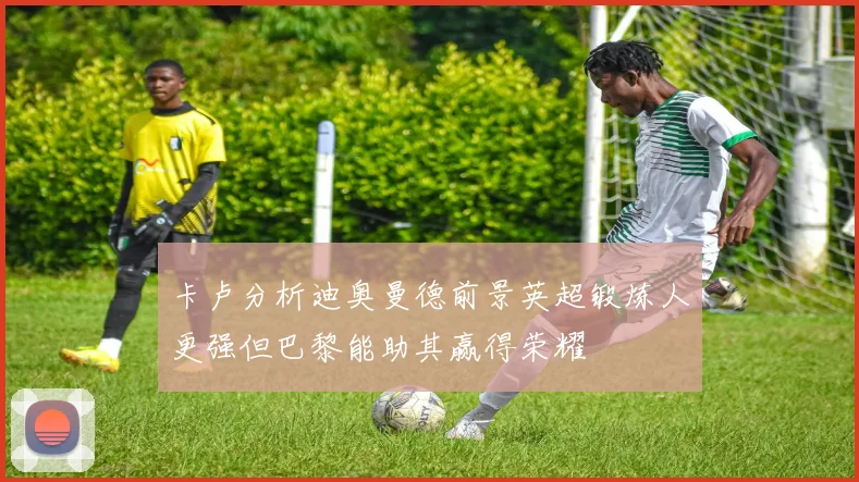 卡卢分析迪奥曼德前景英超锻炼人更强但巴黎能助其赢得荣耀