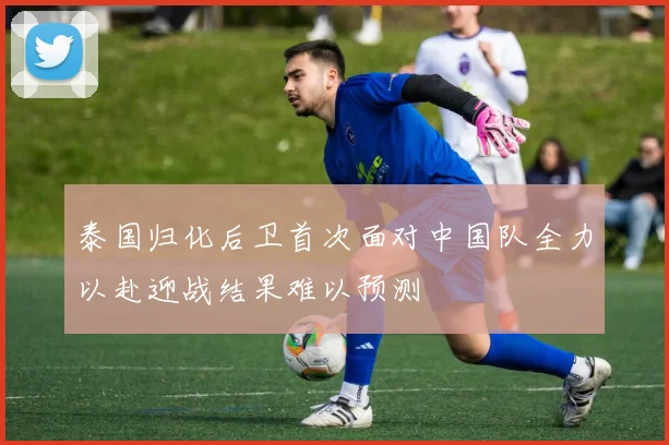 泰国归化后卫首次面对中国队全力以赴迎战结果难以预测